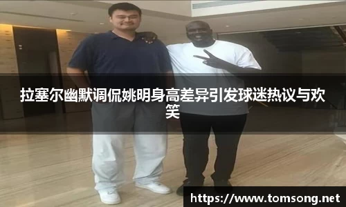 拉塞尔幽默调侃姚明身高差异引发球迷热议与欢笑